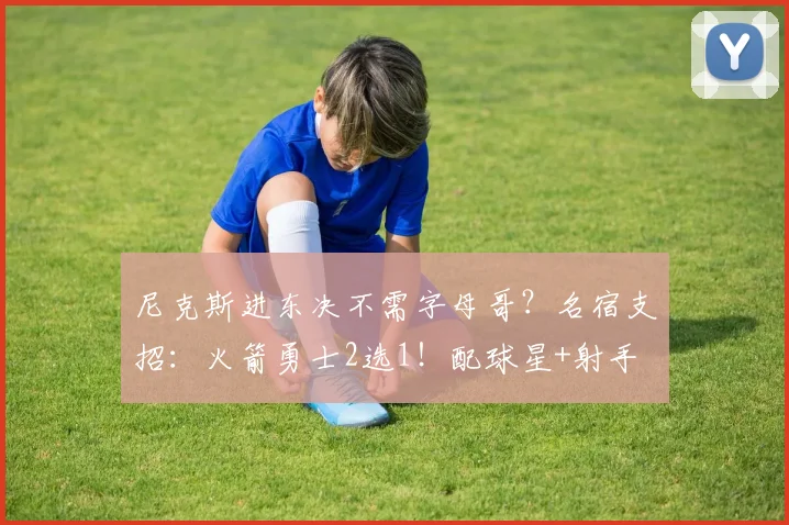 尼克斯进东决不需字母哥?名宿支招:火箭勇士2选1!配球星+射手