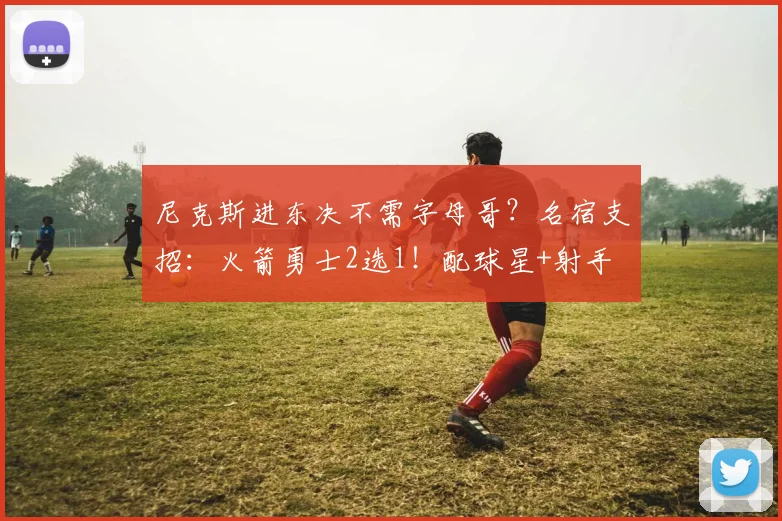 尼克斯进东决不需字母哥?名宿支招:火箭勇士2选1!配球星+射手