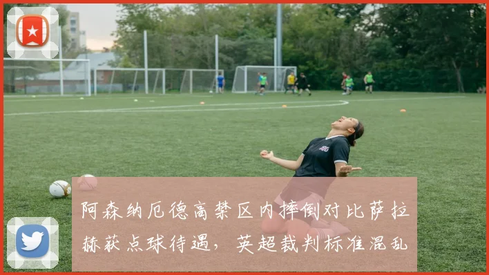 阿森纳厄德高禁区内摔倒对比萨拉赫获点球待遇,英超裁判标准混乱再引争议