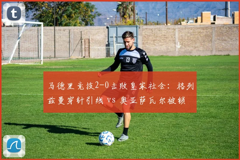 马德里竞技2-0击败皇家社会:格列兹曼穿针引线 vs 奥亚萨瓦尔被锁死