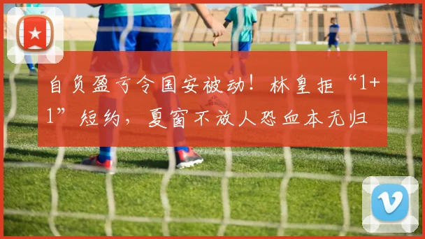 自负盈亏令国安被动！林皇拒“1+1”短约，夏窗不放人恐血本无归