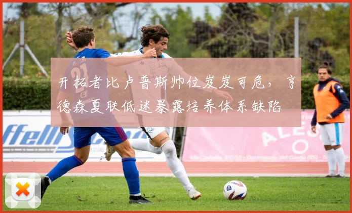 开拓者比卢普斯帅位岌岌可危,亨德森夏联低迷暴露培养体系缺陷