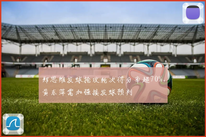 郑思维发球抢攻轮次得分率超70%,黄东萍需加强接发球预判