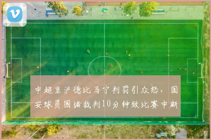中超京沪德比马宁判罚引众怒,国安球员围堵裁判10分钟致比赛中断